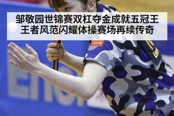 邹敬园世锦赛双杠夺金成就五冠王 王者风范闪耀体操赛场再续传奇