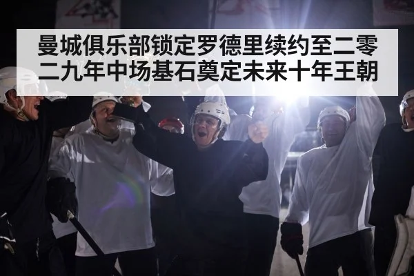 曼城俱乐部锁定罗德里续约至二零二九年中场基石奠定未来十年王朝