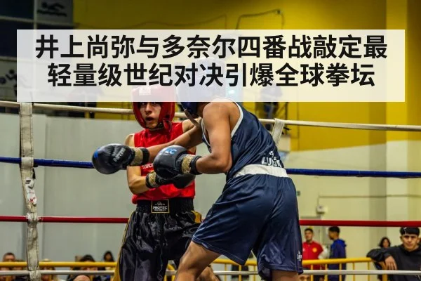 井上尚弥与多奈尔四番战敲定最轻量级世纪对决引爆全球拳坛
